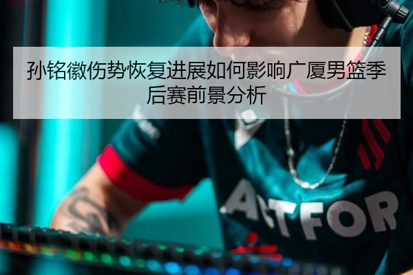 孙铭徽伤势恢复进展如何影响广厦男篮季后赛前景分析